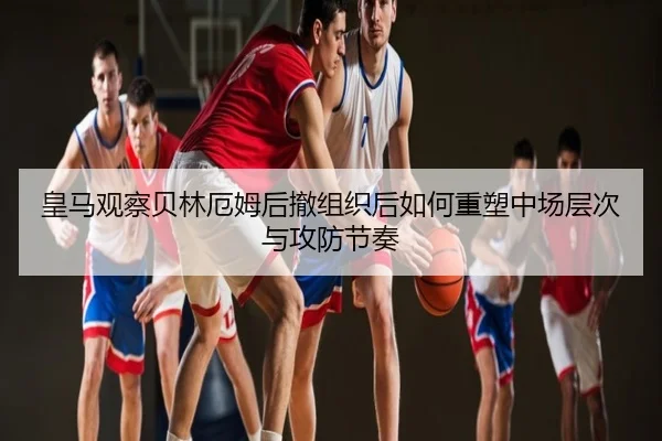 皇马观察贝林厄姆后撤组织后如何重塑中场层次与攻防节奏