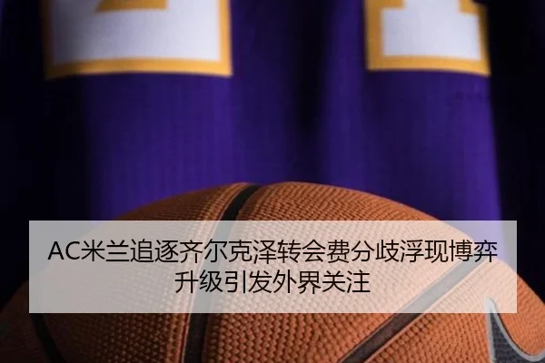 AC米兰追逐齐尔克泽转会费分歧浮现博弈升级引发外界关注