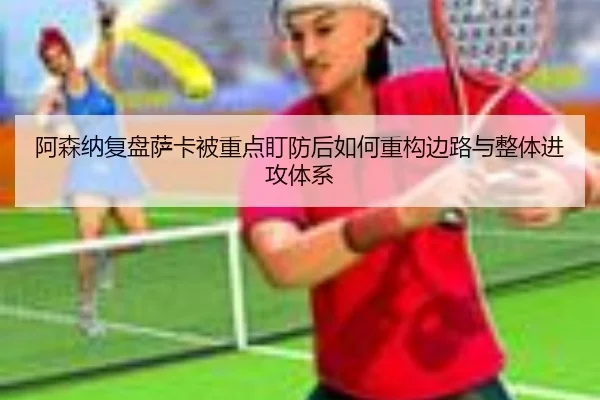 阿森纳复盘萨卡被重点盯防后如何重构边路与整体进攻体系
