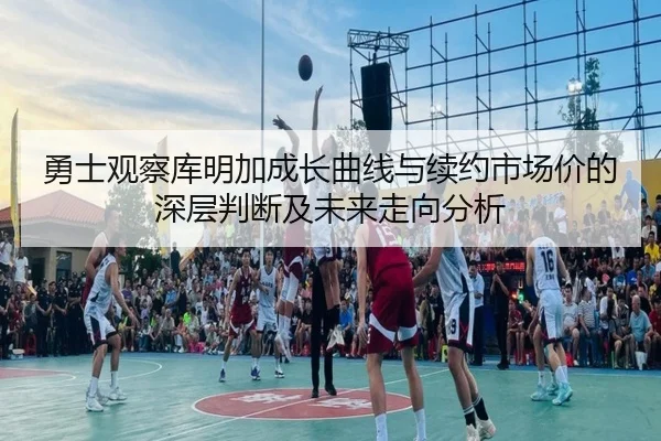 勇士观察库明加成长曲线与续约市场价的深层判断及未来走向分析