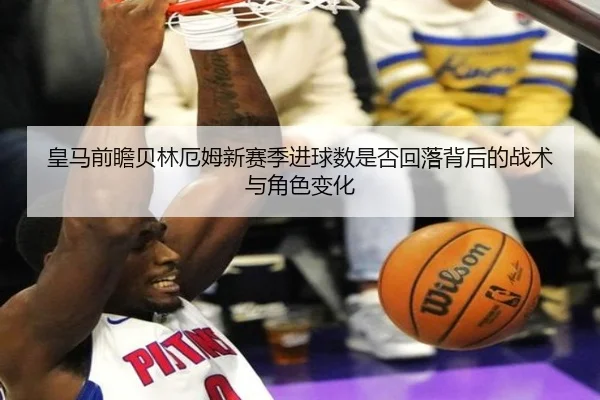 皇马前瞻贝林厄姆新赛季进球数是否回落背后的战术与角色变化