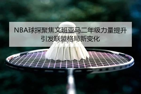NBA球探聚焦文班亚马二年级力量提升引发联盟格局新变化
