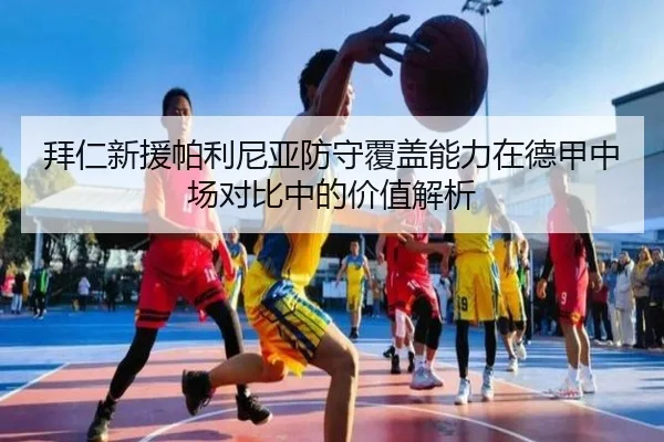 拜仁新援帕利尼亚防守覆盖能力在德甲中场对比中的价值解析